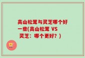 高山松茸与灵芝哪个好一些(高山松茸 VS 灵芝：哪个更好？)