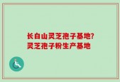 长白山灵芝孢子基地？灵芝孢子粉生产基地