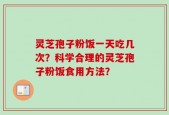 灵芝孢子粉饭一天吃几次？科学合理的灵芝孢子粉饭食用方法？