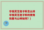 华恒灵芝孢子粉怎么样华恒灵芝孢子粉的使用效果与口碑如何？)