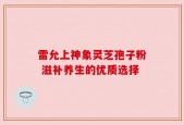 雷允上神象灵芝孢子粉 滋补养生的优质选择