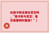 吃孢子粉还用吃灵芝吗_“孢子粉与灵芝：是否需要同时服用？”)