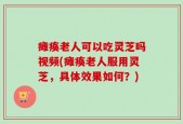 瘫痪老人可以吃灵芝吗视频(瘫痪老人服用灵芝，具体效果如何？)