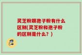 灵芝粉跟孢子粉有什么区别(灵芝粉和孢子粉的区别是什么？)