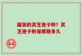 罐装的灵芝孢子粉？灵芝孢子粉保质期多久