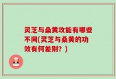 灵芝与桑黄攻能有哪些不同(灵芝与桑黄的功效有何差别？)