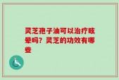 灵芝孢子油可以治疗眩晕吗？灵芝的功效有哪些