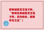 邯郸破壁灵芝孢子粉_“邯郸优质破壁灵芝孢子粉，高效吸收，健康养生之选”)