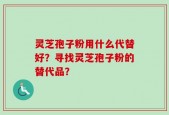 灵芝孢子粉用什么代替好？寻找灵芝孢子粉的替代品？