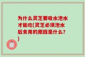 为什么灵芝要吸水泡水才能吃(灵芝必须泡水后食用的原因是什么？)