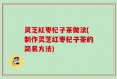 灵芝红枣杞子茶做法(制作灵芝红枣杞子茶的简易方法)