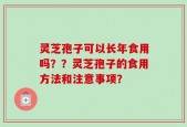 灵芝孢子可以长年食用吗？？灵芝孢子的食用方法和注意事项？