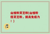山楂粉灵芝粉(山楂粉搭灵芝粉，提高免疫力！)