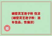 破壁灵芝孢子粉 性凉(破壁灵芝孢子粉：滋补佳品，性偏凉)
