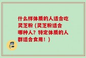 什么样体质的人适合吃灵芝粉 (灵芝粉适合哪种人？特定体质的人群适合食用！)