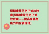 纽期康灵芝孢子油软胶囊(纽期康灵芝孢子油软胶囊——提高身体免疫力的全新选择)