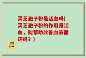 灵芝孢子粉是活血吗(灵芝孢子粉的作用是活血，能帮助改善血液循环吗？)
