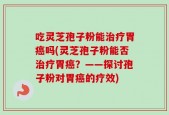 吃灵芝孢子粉能治疗胃癌吗(灵芝孢子粉能否治疗胃癌？——探讨孢子粉对胃癌的疗效)