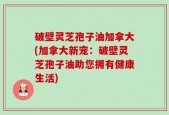 破壁灵芝孢子油加拿大(加拿大新宠：破壁灵芝孢子油助您拥有健康生活)