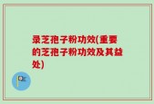 录芝孢子粉功效(重要的芝孢子粉功效及其益处)