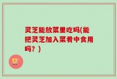 灵芝能放菜里吃吗(能把灵芝加入菜肴中食用吗？)
