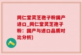 同仁堂灵芝孢子粉国产进口_同仁堂灵芝孢子粉：国产与进口品质对比分析)