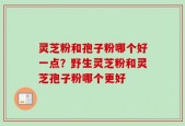 灵芝粉和孢子粉哪个好一点？野生灵芝粉和灵芝孢子粉哪个更好