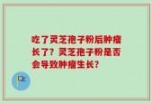吃了灵芝孢子粉后肿瘤长了？灵芝孢子粉是否会导致肿瘤生长？