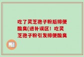吃了灵芝孢子粉后排便酸臭(进补误区！吃灵芝孢子粉引发排便酸臭