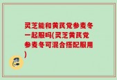 灵芝能和黄芪党参麦冬一起服吗(灵芝黄芪党参麦冬可混合搭配服用)