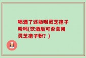 喝酒了还能喝灵芝孢子粉吗(饮酒后可否食用灵芝孢子粉？)