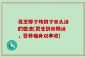 灵芝椰子炖鸽子骨头汤的做法(灵芝鸽骨椰汤，营养瘦身双丰收)