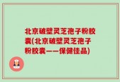 北京破壁灵芝孢子粉胶囊(北京破壁灵芝孢子粉胶囊——保健佳品)