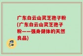 广东白云山灵芝孢子粉(广东白云山灵芝孢子粉——强身健体的天然良品)