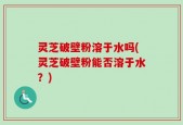 灵芝破壁粉溶于水吗(灵芝破壁粉能否溶于水？)