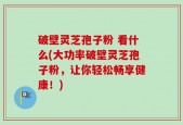 破壁灵芝孢子粉 看什么(大功率破壁灵芝孢子粉，让你轻松畅享健康！)