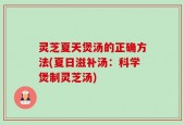 灵芝夏天煲汤的正确方法(夏日滋补汤：科学煲制灵芝汤)