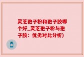 灵芝孢子粉和孢子胶哪个好_灵芝孢子粉与孢子胶：优劣对比分析)