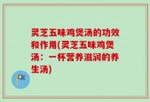 灵芝五味鸡煲汤的功效和作用(灵芝五味鸡煲汤：一杯营养滋润的养生汤)