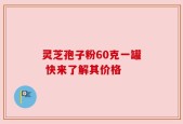 灵芝孢子粉60克一罐 快来了解其价格