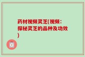 药材视频灵芝(视频：探秘灵芝的品种及功效)