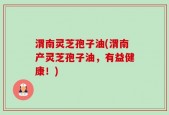 渭南灵芝孢子油(渭南产灵芝孢子油，有益健康！)