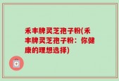 禾丰牌灵芝孢子粉(禾丰牌灵芝孢子粉：你健康的理想选择)