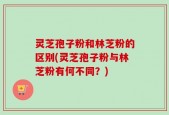 灵芝孢子粉和林芝粉的区别(灵芝孢子粉与林芝粉有何不同？)