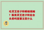 吃灵芝孢子粉眼睛模糊？服用灵芝孢子粉后会头晕吗需要注意什么