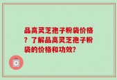 品高灵芝孢子粉袋价格？了解品高灵芝孢子粉袋的价格和功效？