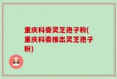 重庆科委灵芝孢子粉(重庆科委推出灵芝孢子粉)