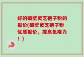 好的破壁灵芝孢子粉的报价(破壁灵芝孢子粉优质报价，提高免疫力！)