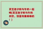 灵芝孢子粉与牛奶一起喝(灵芝孢子粉与牛奶共饮，惊喜效果棒棒的！)