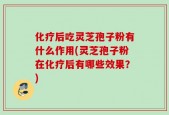 化疗后吃灵芝孢子粉有什么作用(灵芝孢子粉在化疗后有哪些效果？)